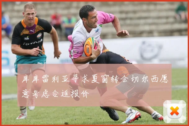 库库雷利亚寻求夏窗转会切尔西愿意考虑合适报价
