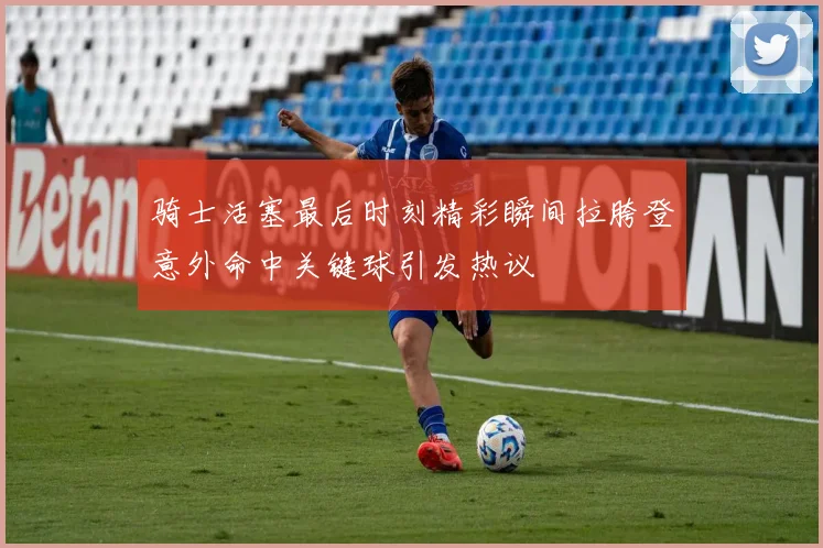 骑士活塞最后时刻精彩瞬间拉胯登意外命中关键球引发热议