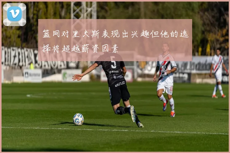 篮网对里夫斯表现出兴趣但他的选择将超越薪资因素