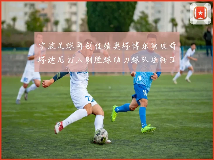 宁波足球再创佳绩奥塔博尔助攻奇塔迪尼打入制胜球助力球队逆转亚泰