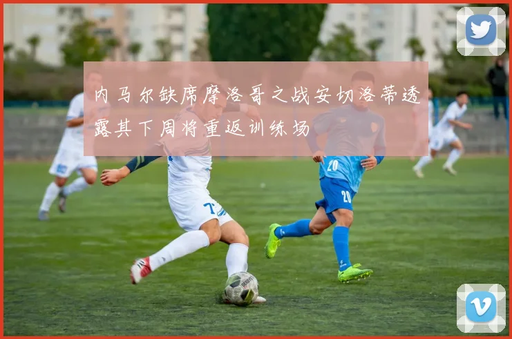 内马尔缺席摩洛哥之战安切洛蒂透露其下周将重返训练场