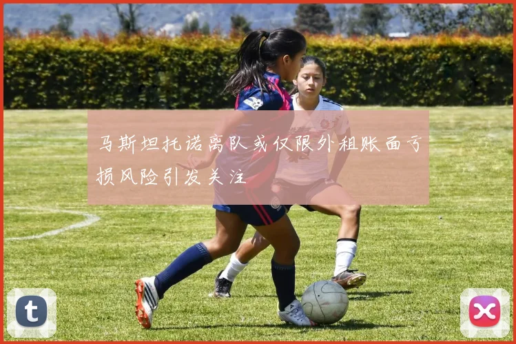 马斯坦托诺离队或仅限外租账面亏损风险引发关注