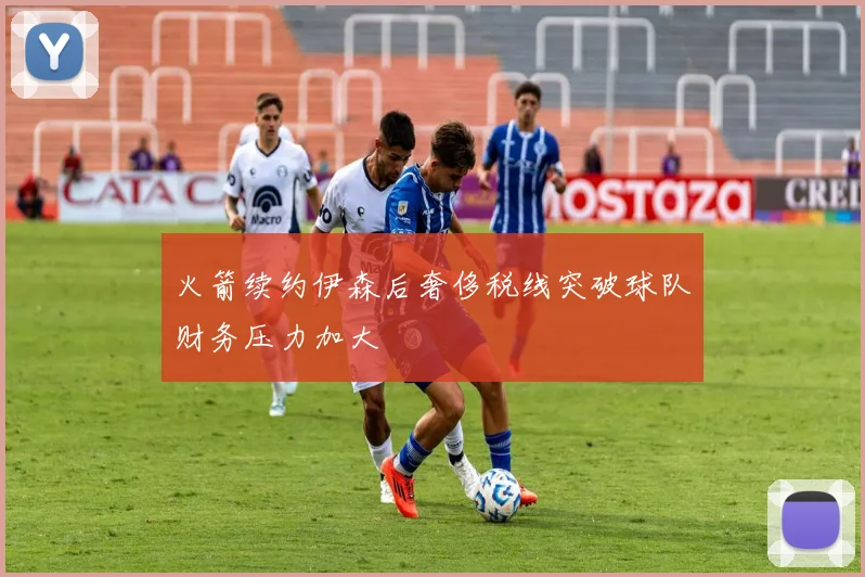 火箭续约伊森后奢侈税线突破球队财务压力加大