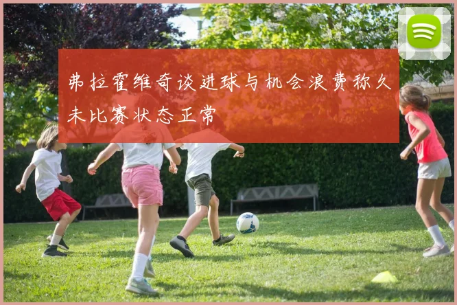 弗拉霍维奇谈进球与机会浪费称久未比赛状态正常