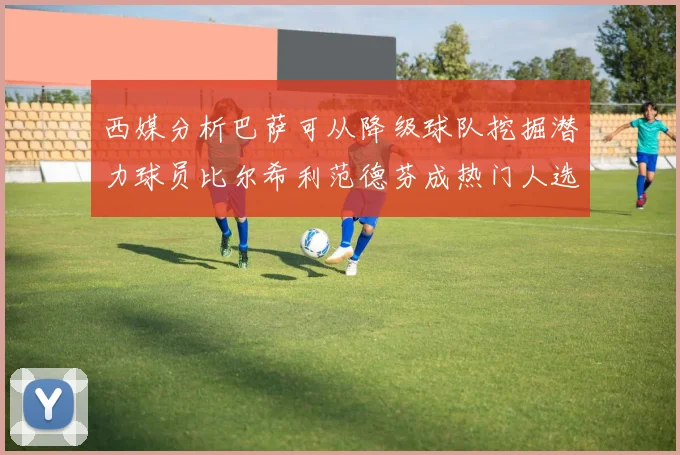 西媒分析巴萨可从降级球队挖掘潜力球员比尔希利范德芬成热门人选