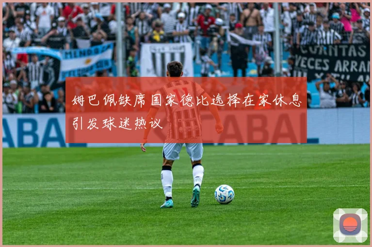 姆巴佩缺席国家德比选择在家休息引发球迷热议