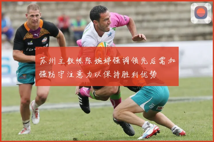 苏州主教练陈婉婷强调领先后需加强防守注意力以保持胜利优势
