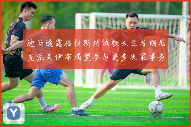 迪马透露格拉斯纳执教米兰与朗尼克无关伊布渴望参与更多决策事务