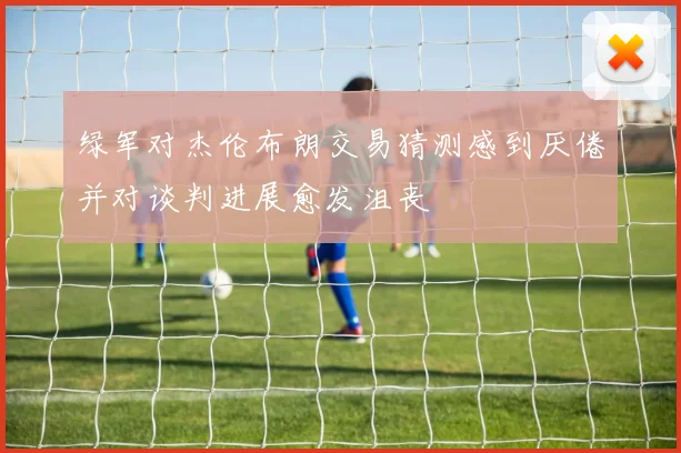 绿军对杰伦布朗交易猜测感到厌倦并对谈判进展愈发沮丧
