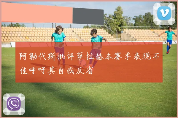 阿勒代斯批评萨拉赫本赛季表现不佳呼吁其自我反省