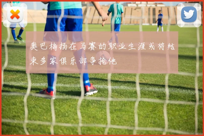 奥巴梅扬在马赛的职业生涯或将结束多家俱乐部争抢他