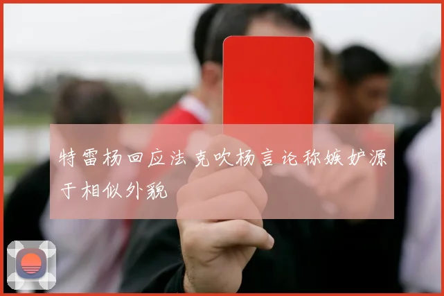 特雷杨回应法克吹杨言论称嫉妒源于相似外貌