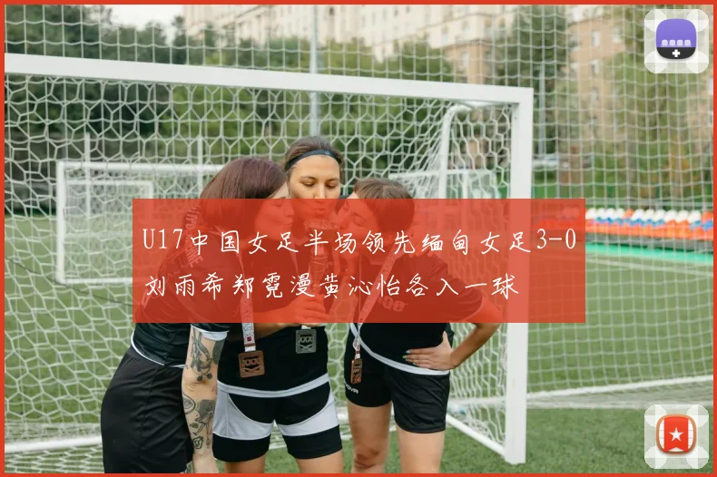 U17中国女足半场领先缅甸女足3-0刘雨希郑霓漫黄沁怡各入一球
