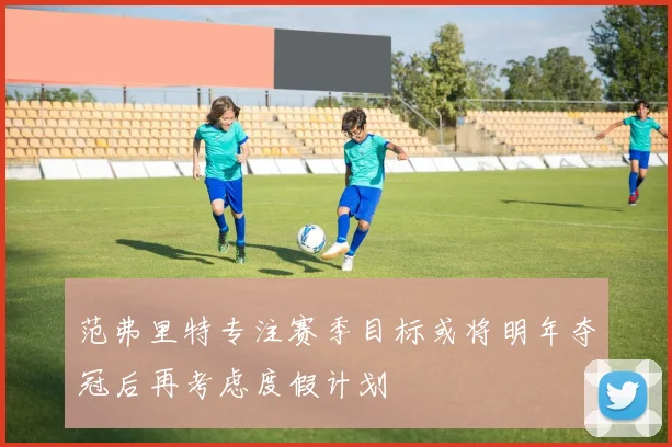 范弗里特专注赛季目标或将明年夺冠后再考虑度假计划