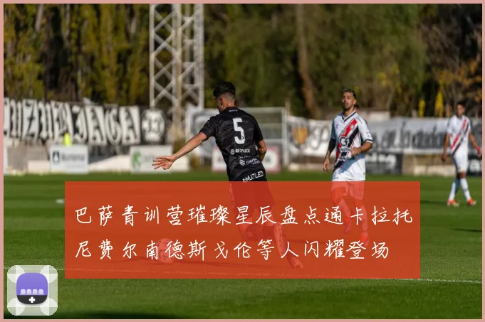 巴萨青训营璀璨星辰盘点通卡拉托尼费尔南德斯戈伦等人闪耀登场