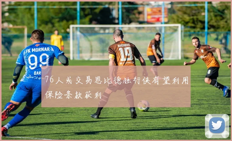76人或交易恩比德独行侠有望利用保险条款获利
