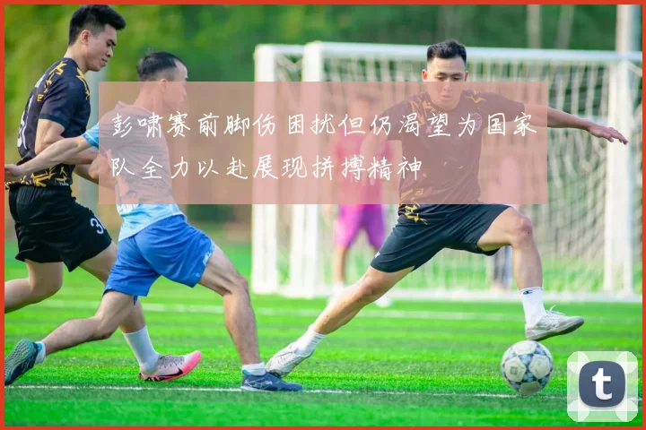彭啸赛前脚伤困扰但仍渴望为国家队全力以赴展现拼搏精神