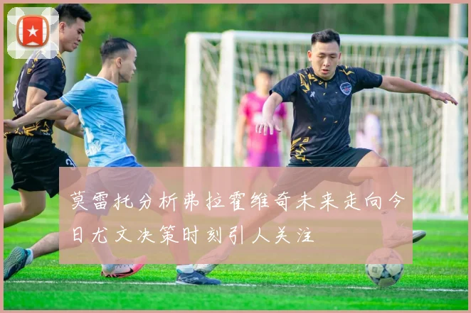 莫雷托分析弗拉霍维奇未来走向今日尤文决策时刻引人关注