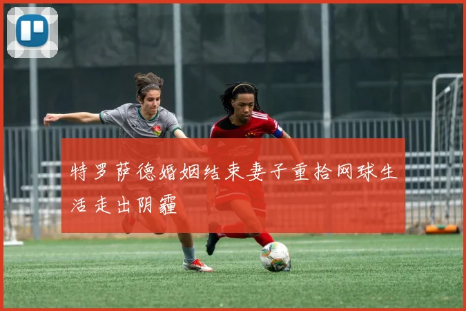 特罗萨德婚姻结束妻子重拾网球生活走出阴霾