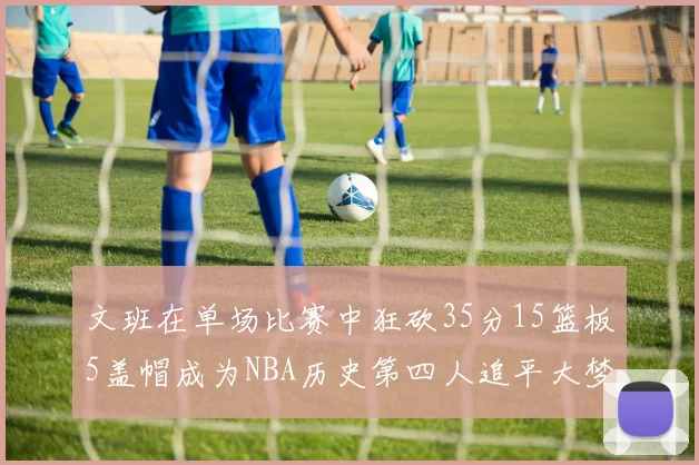 文班在单场比赛中狂砍35分15篮板5盖帽成为NBA历史第四人追平大梦鲨鱼天勾
