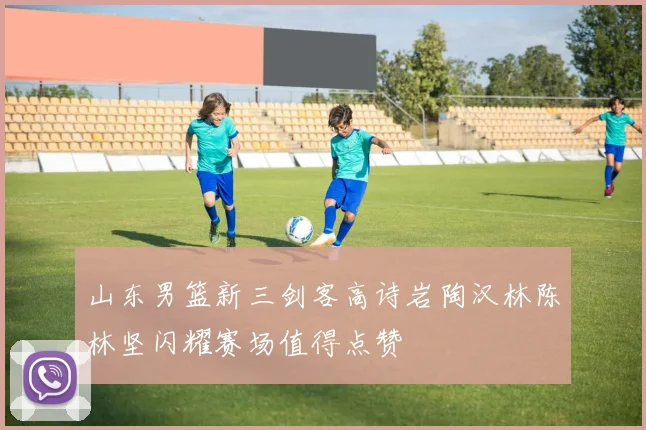 山东男篮新三剑客高诗岩陶汉林陈林坚闪耀赛场值得点赞